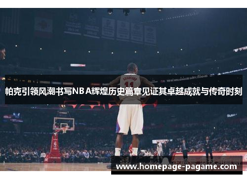 帕克引领风潮书写NBA辉煌历史篇章见证其卓越成就与传奇时刻