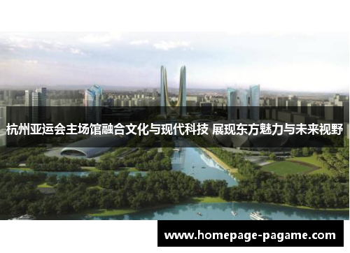 杭州亚运会主场馆融合文化与现代科技 展现东方魅力与未来视野